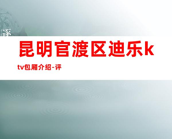 昆明官渡区迪乐ktv包厢介绍-评价实惠的店 – 昆明官渡商务KTV