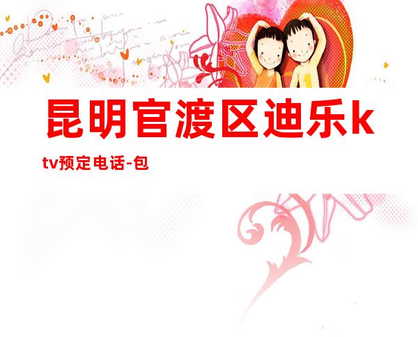 昆明官渡区迪乐ktv预定电话-包厢环境一览 – 昆明官渡商务KTV