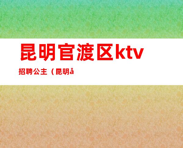 昆明官渡区ktv招聘公主(昆明官渡区ktv招聘公主最新信息)