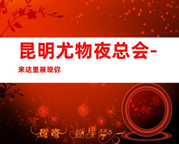 昆明尤物夜总会-来这里展现你的魅力,证明你的实力