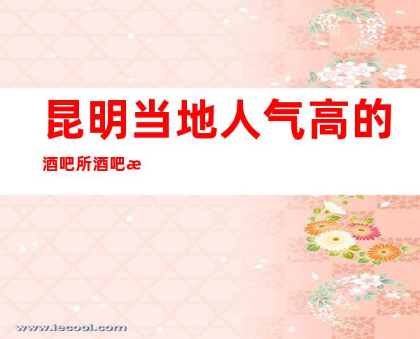 昆明当地人气高的酒吧所酒吧排行-昆明酒吧预定热 线