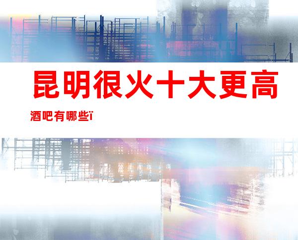 昆明很火十大更高酒吧有哪些,哪家好玩