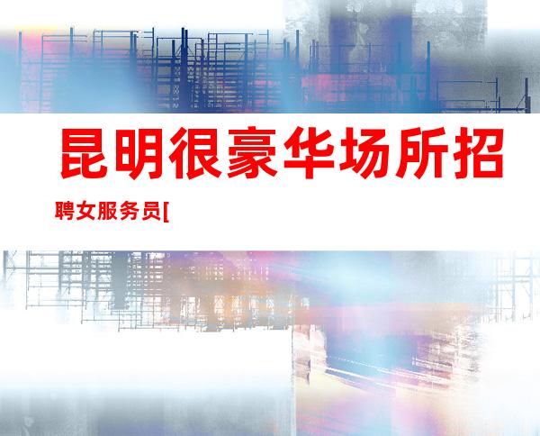 昆明很豪华场所招聘女服务员[无任务稳定场包路费]靠谱