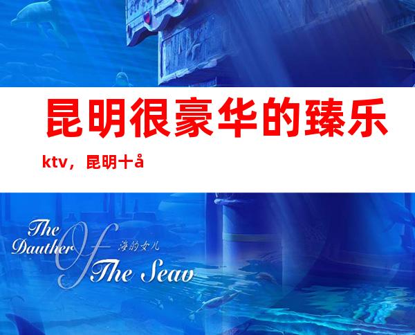 昆明很豪华的臻乐ktv，昆明十大夜总会排行攻略大全
