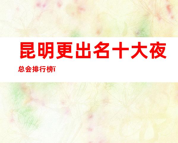 昆明更出名十大夜总会排行榜，前十夜总会你玩过几家