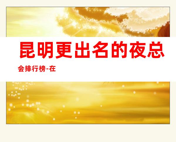 昆明更出名的夜总会排行榜-在这里忽略压力,展现自己