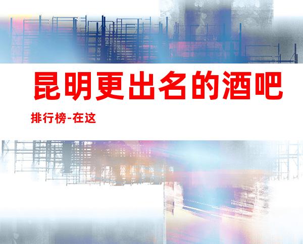 昆明更出名的酒吧排行榜-在这里忽略压力，展现自己