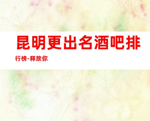 昆明更出名酒吧排行榜-释放你的激 情，展现你的魅力吧！