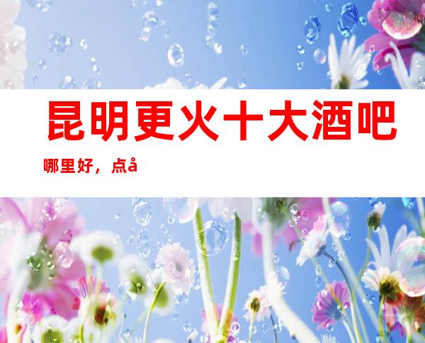 昆明更火十大酒吧哪里好，点击详细介绍