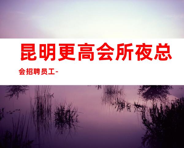 昆明更高会所夜总会招聘员工-2023把握挣的机会