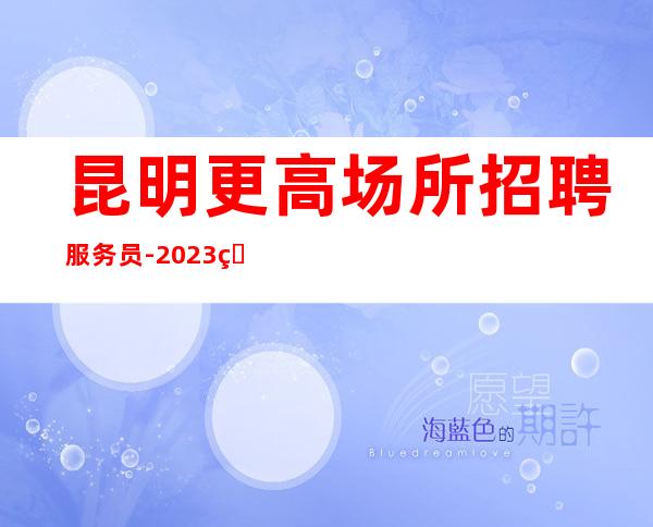 昆明更高场所招聘服务员-2023生意火爆每天上班轻松