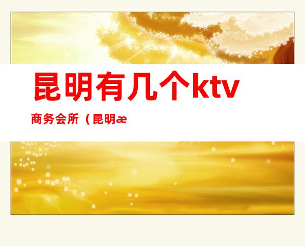 昆明有几个ktv商务会所（昆明最好的ktv会所）