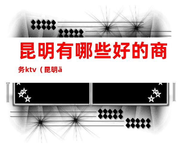 昆明有哪些好的商务ktv(昆明什么好)