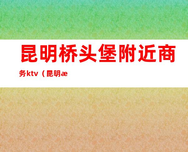 昆明桥头堡附近商务ktv(昆明是东南亚桥头堡)