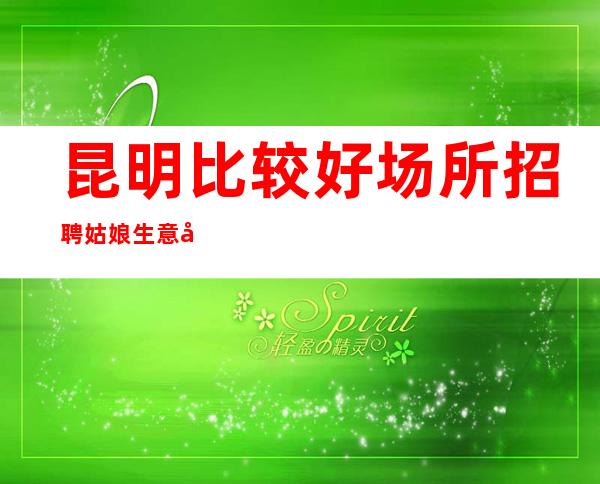 昆明比较好场所招聘姑娘生意好[擦亮眼睛认准店内直聘]更高