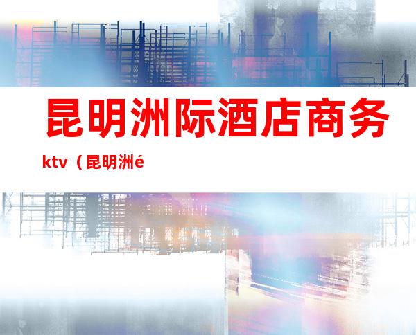 昆明洲际酒店商务ktv（昆明洲际酒店餐饮）