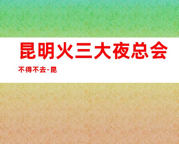 昆明火三大夜总会不得不去-昆明哪家夜总会好玩