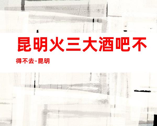 昆明火三大酒吧不得不去-昆明哪家酒吧好玩