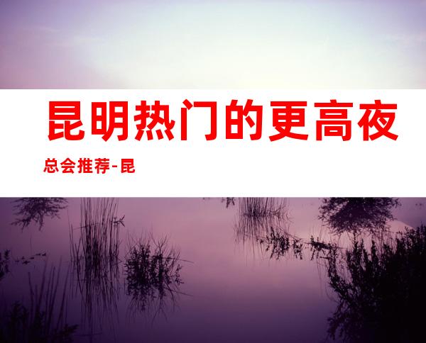 昆明热门的更高夜总会推荐-昆明汉都KTV