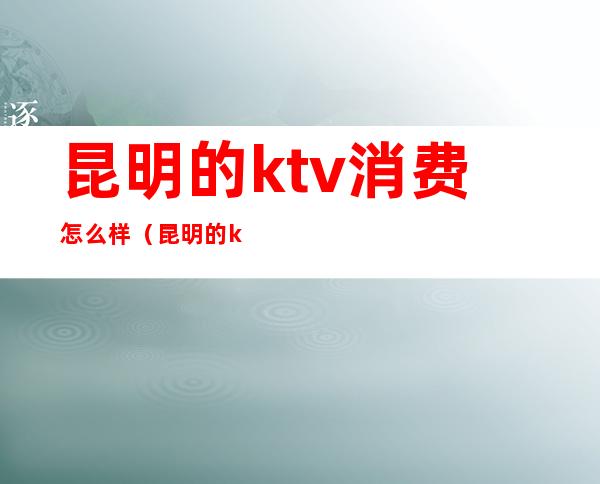 昆明的ktv消费怎么样(昆明的ktv一般消费)