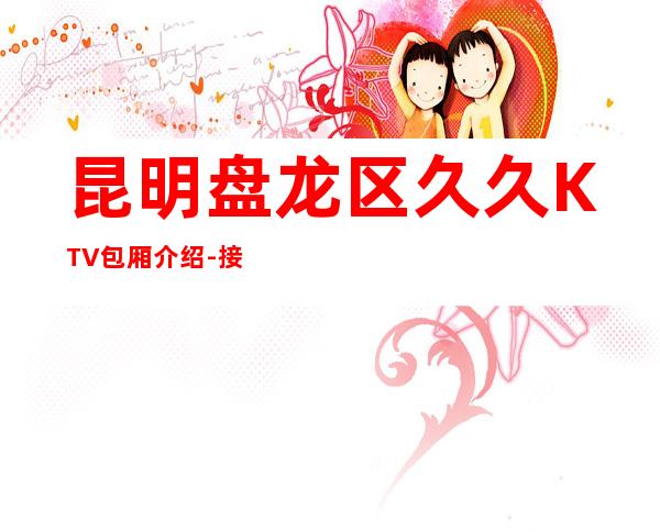 昆明盘龙区久久KTV包厢介绍-接待蕞优选择 – 昆明盘龙商务KTV