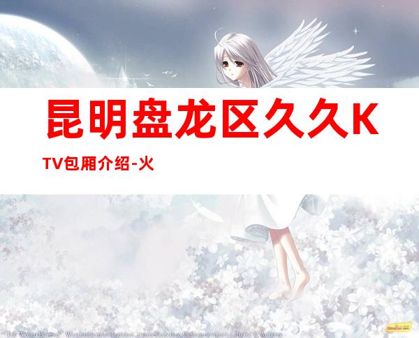 昆明盘龙区久久KTV包厢介绍-火爆不容错过 – 昆明盘龙商务KTV
