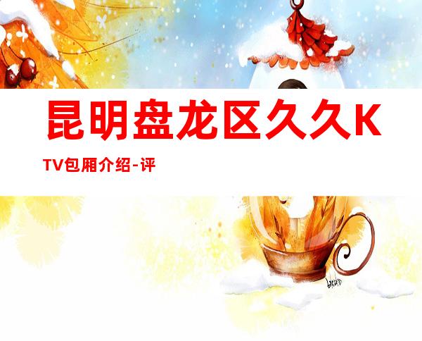 昆明盘龙区久久KTV包厢介绍-评价实惠的店 – 昆明盘龙商务KTV