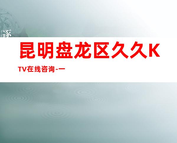 昆明盘龙区久久KTV在线咨询-一文带您了解 – 昆明盘龙商务KTV