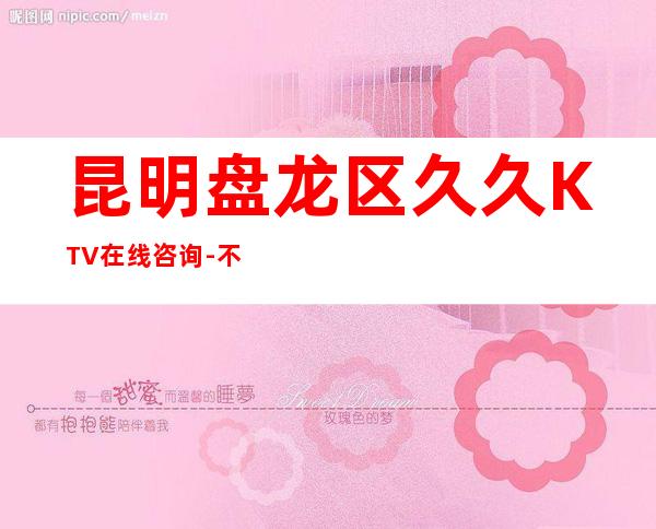 昆明盘龙区久久KTV在线咨询-不吭不骗的店 – 昆明盘龙商务KTV