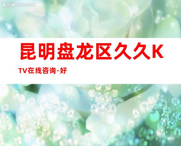 昆明盘龙区久久KTV在线咨询-好评多多的店 – 昆明盘龙商务KTV