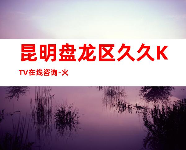 昆明盘龙区久久KTV在线咨询-火爆不容错过 – 昆明盘龙商务KTV