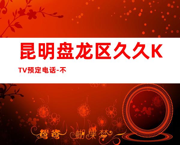 昆明盘龙区久久KTV预定电话-不吭不骗的店 – 昆明盘龙商务KTV