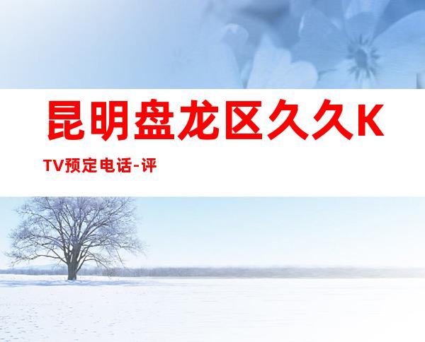 昆明盘龙区久久KTV预定电话-评价实惠的店 – 昆明盘龙商务KTV