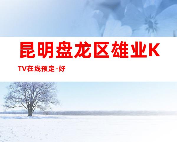 昆明盘龙区雄业KTV在线预定-好玩到不想走 – 昆明盘龙商务KTV
