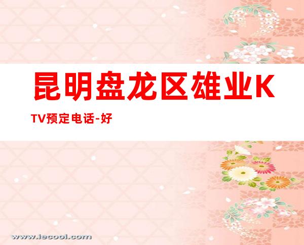 昆明盘龙区雄业KTV预定电话-好玩到不想走 – 昆明盘龙商务KTV