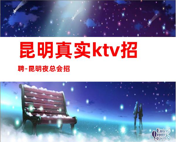 昆明真实ktv招聘-昆明夜总会招聘女员工特夜总会叶少经理直招