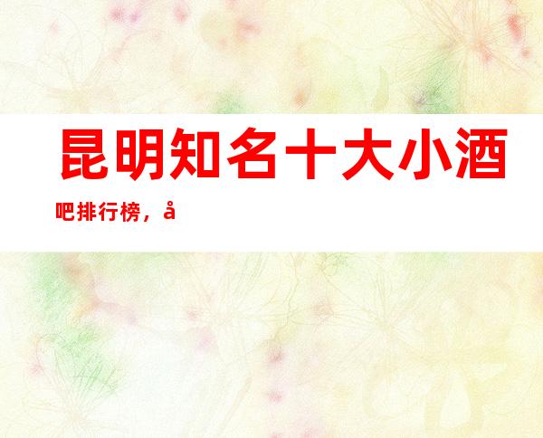 昆明知名十大小酒吧排行榜，哪家夜间活动首 选