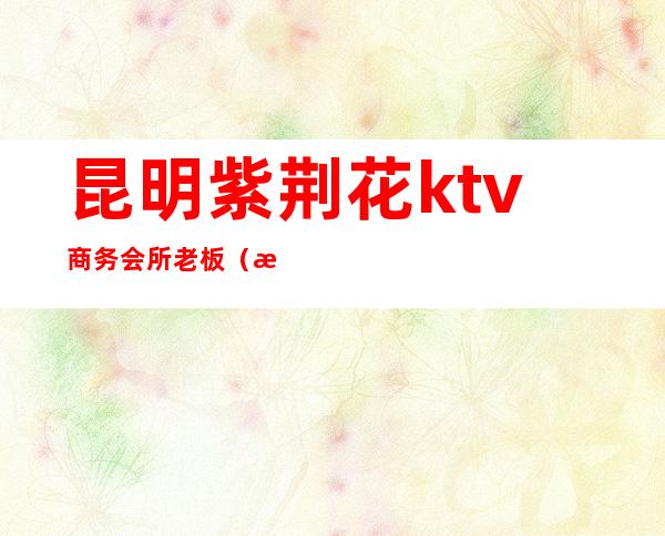 昆明紫荆花ktv商务会所老板(昆明紫金花KTV夜总会招聘)