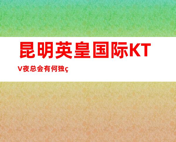 昆明英皇国际KTV夜总会有何独特让这家生意火爆