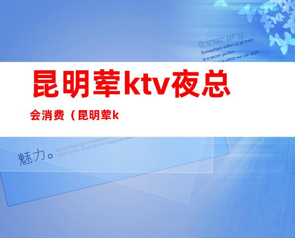 昆明荤ktv夜总会消费(昆明荤ktv有哪些费用)