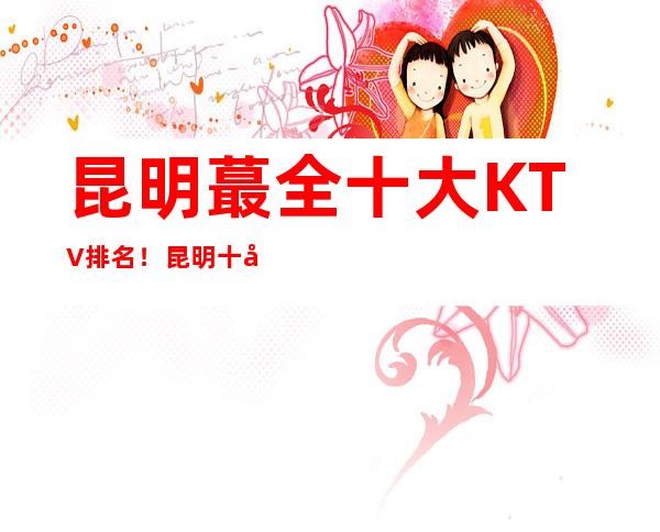 昆明蕞全十大KTV排名！昆明十大夜总会排行榜蕞强攻略一览！