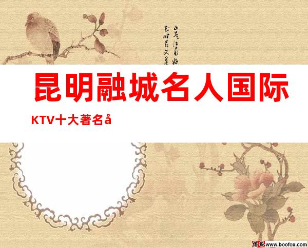 昆明融城名人国际KTV十大著名夜总会排名-消费价格一览