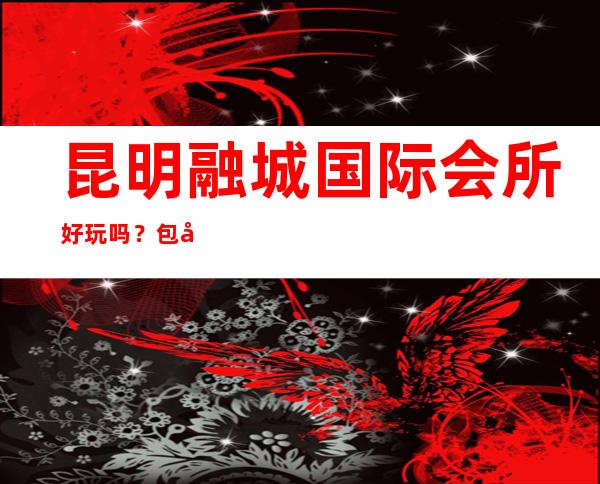 昆明融城国际会所好玩吗?包厢消费预订详情