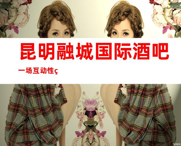 昆明融城国际酒吧一场互动性特别高，人们在这里玩的十分尽兴。