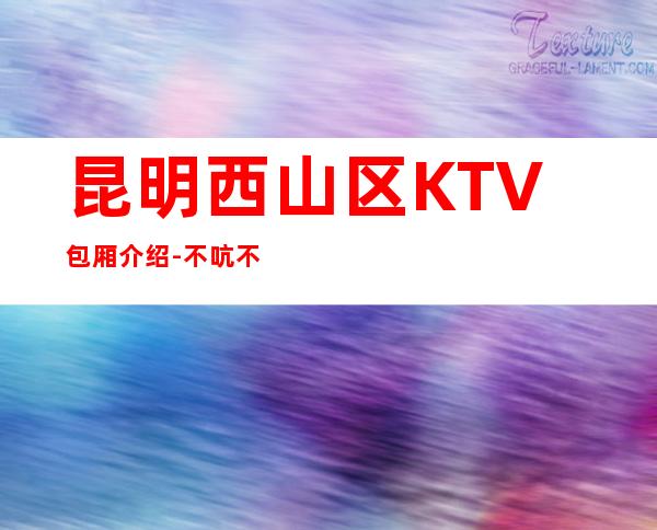 昆明西山区 KTV包厢介绍-不吭不骗的店 – 昆明西山商务KTV