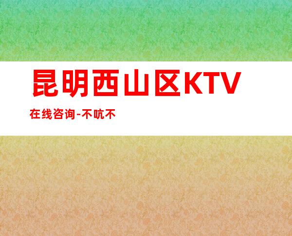 昆明西山区   KTV在线咨询-不吭不骗的店 – 昆明西山商务KTV
