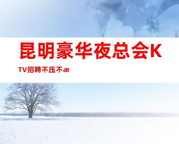 昆明豪华夜总会KTV招聘 不压不扣,食宿无忧,无任务,无费用