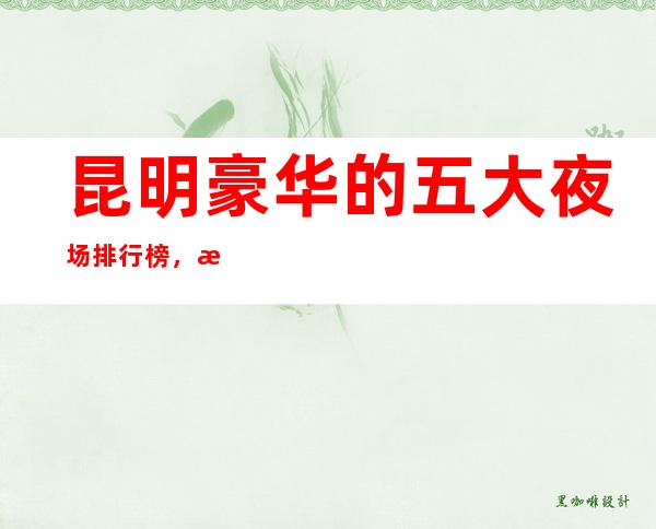 昆明豪华的五大夜场排行榜，每晚都是人山人海！