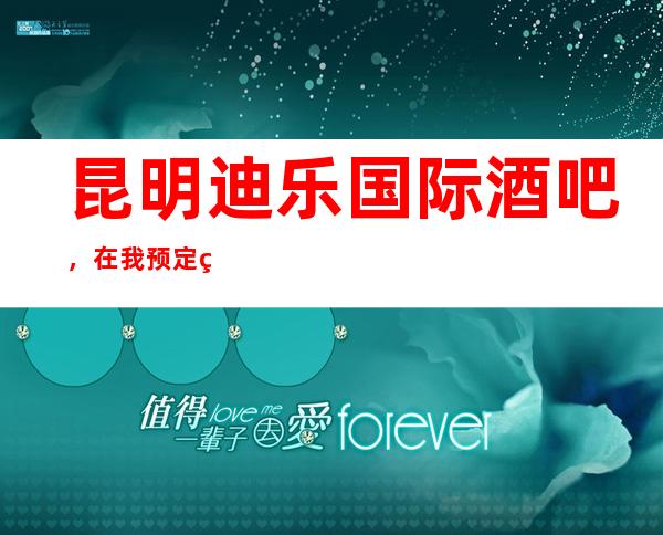 昆明迪乐国际酒吧，在我预定给你安排一个美妙的夜生活之旅