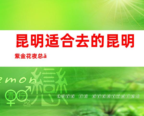 昆明适合去的昆明紫金花夜总会，他好像适合你